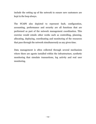 - 19 -
include the setting up of the network to ensure new customers are
kept in the loop always.
The FCAPS also depicted to represent fault, configuration,
accounting, performance and security are all functions that are
performed as part of the network management coordination. This
exercise would entails other works such as controlling, planning,
allocating, deploying, coordinating and monitoring of the resources
that pass through the network simultaneously as any given time.
Data management is often collected through several mechanism
where there are agents installed within the infrastructure, synthetic
monitoring that simulate transactions, log activity and real user
monitoring.
 
