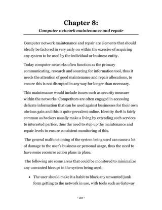 - 20 -
Chapter 8:
Computer network maintenance and repair
Computer network maintenance and repair are elements that should
ideally be factored in very early on within the exercise of acquiring
any system to be used by the individual or business entity.
Today computer networks often function as the primary
communicating, research and sourcing for information tool, thus it
needs the attention of good maintenance and repair allocations, to
ensure this is not disrupted in any way for longer than necessary.
This maintenance would include issues such as security measure
within the networks. Competitors are often engaged in accessing
delicate information that can be used against businesses for their own
obvious gain and this is quite prevalent online. Identity theft is fairly
common as hackers usually make a living by extending such services
to interested parties, thus the need to step up the maintenance and
repair levels to ensure consistent monitoring of this.
The general malfunctioning of the system being used can cause a lot
of damage to the user’s business or personal usage, thus the need to
have some recourse action plans in place.
The following are some areas that could be monitored to minimalize
any unwanted hiccups in the system being used:
 The user should make it a habit to block any unwanted junk
form getting to the network in use, with tools such as Gateway
 