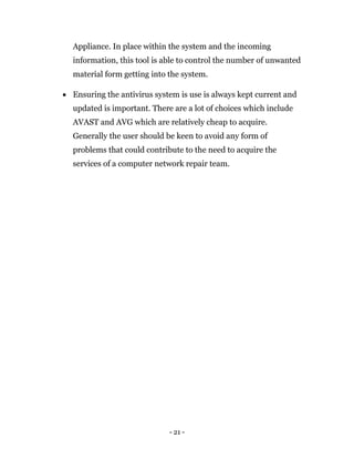 - 21 -
Appliance. In place within the system and the incoming
information, this tool is able to control the number of unwanted
material form getting into the system.
 Ensuring the antivirus system is use is always kept current and
updated is important. There are a lot of choices which include
AVAST and AVG which are relatively cheap to acquire.
Generally the user should be keen to avoid any form of
problems that could contribute to the need to acquire the
services of a computer network repair team.
 