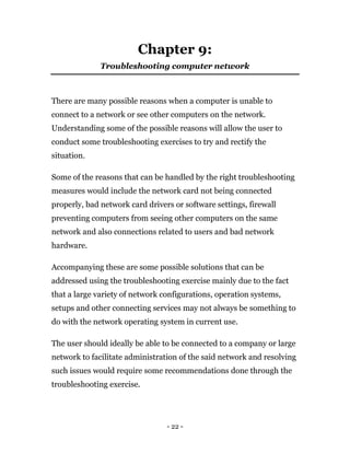 - 22 -
Chapter 9:
Troubleshooting computer network
There are many possible reasons when a computer is unable to
connect to a network or see other computers on the network.
Understanding some of the possible reasons will allow the user to
conduct some troubleshooting exercises to try and rectify the
situation.
Some of the reasons that can be handled by the right troubleshooting
measures would include the network card not being connected
properly, bad network card drivers or software settings, firewall
preventing computers from seeing other computers on the same
network and also connections related to users and bad network
hardware.
Accompanying these are some possible solutions that can be
addressed using the troubleshooting exercise mainly due to the fact
that a large variety of network configurations, operation systems,
setups and other connecting services may not always be something to
do with the network operating system in current use.
The user should ideally be able to be connected to a company or large
network to facilitate administration of the said network and resolving
such issues would require some recommendations done through the
troubleshooting exercise.
 