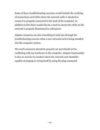 - 23 -
Some of these troubleshooting exercises would include the verifying
of connections and LEDs where the network cable is checked to
ensure it is properly connected to the back of the computer. In
addition to this there would also be a need to ensure the LEDs on the
network is properly illuminated in solid green.
Adapter resources are also something to look into through the
troubleshooting exercise when a new network card is being installed
into the computer system.
The card’s resources should be properly set and should not be
conflicting with any hardware in the computer. Adapter functionality
is also an exercise to conduct where the network card should be
capable of pinging or seeing itself by using the ping command.
 