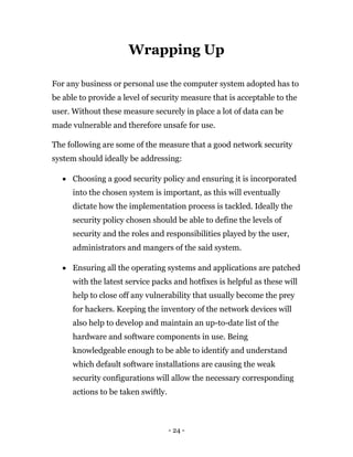 - 24 -
Wrapping Up
For any business or personal use the computer system adopted has to
be able to provide a level of security measure that is acceptable to the
user. Without these measure securely in place a lot of data can be
made vulnerable and therefore unsafe for use.
The following are some of the measure that a good network security
system should ideally be addressing:
 Choosing a good security policy and ensuring it is incorporated
into the chosen system is important, as this will eventually
dictate how the implementation process is tackled. Ideally the
security policy chosen should be able to define the levels of
security and the roles and responsibilities played by the user,
administrators and mangers of the said system.
 Ensuring all the operating systems and applications are patched
with the latest service packs and hotfixes is helpful as these will
help to close off any vulnerability that usually become the prey
for hackers. Keeping the inventory of the network devices will
also help to develop and maintain an up-to-date list of the
hardware and software components in use. Being
knowledgeable enough to be able to identify and understand
which default software installations are causing the weak
security configurations will allow the necessary corresponding
actions to be taken swiftly.
 