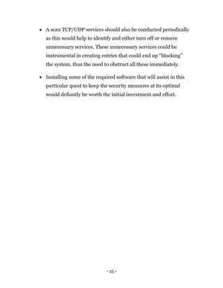 - 25 -
 A scan TCP/UDP services should also be conducted periodically
as this would help to identify and either turn off or remove
unnecessary services. These unnecessary services could be
instrumental in creating entries that could end up “blocking”
the system, thus the need to obstruct all these immediately.
 Installing some of the required software that will assist in this
particular quest to keep the security measures at its optimal
would defiantly be worth the initial investment and effort.
 