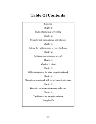 - 3 -
Table Of Contents
Foreword
Chapter 1:
Basics of computer networking
Chapter 2:
Computer networking design and solutions
Chapter 3:
Getting the right computer network hardware.
Chapter 4:
Setting up your computer network
Chapter 5:
Wireless vs wired
Chapter 6:
Cable management for wired computer network
Chapter 7:
Managing your network with network monitoring tools
Chapter 8:
Computer network maintenance and repair
Chapter 9:
Troubleshooting computer network
Wrapping Up
 