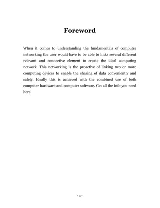 - 4 -
Foreword
When it comes to understanding the fundamentals of computer
networking the user would have to be able to links several different
relevant and connective element to create the ideal computing
network. This networking is the proactive of linking two or more
computing devices to enable the sharing of data conveniently and
safely. Ideally this is achieved with the combined use of both
computer hardware and computer software. Get all the info you need
here.
 