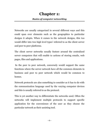 - 6 -
Chapter 1:
Basics of computer networking
Networks are usually categorized in several different ways and this
could span over elements such as the geographics to particular
designs it adopts. When it comes to the network designs, this too
would differ into two high level types’ referred to as the client server
and peer to peer platforms.
The client server networks usually feature around the centralized
server computers that will enable to actions of storing emails, web
pages, files and applications.
In the peer to peer network, conversely would support the same
functions where the server network have all the common elements in
business and peer to peer network which would be common to
homes.
Network protocols are also something to consider as it has to do with
the communication language used by the varying computer devices
and this is usually referred to as the protocol.
This is yet another way to differentiate the networks used. Often the
networks will implement multiple protocols to support specific
application for the convenience of the user as they choose the
particular network as their assisting tool.
 