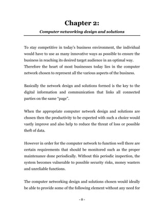 - 8 -
Chapter 2:
Computer networking design and solutions
To stay competitive in today’s business environment, the individual
would have to use as many innovative ways as possible to ensure the
business in reaching its desired target audience in an optimal way.
Therefore the heart of most businesses today lies in the computer
network chosen to represent all the various aspects of the business.
Basically the network design and solutions formed is the key to the
digital information and communication that links all connected
parties on the same “page”.
When the appropriate computer network design and solutions are
chosen then the productivity to be expected with such a choice would
vastly improve and also help to reduce the threat of loss or possible
theft of data.
However in order for the computer network to function well there are
certain requirements that should be monitored such as the proper
maintenance done periodically. Without this periodic inspection, the
system becomes vulnerable to possible security risks, money wasters
and unreliable functions.
The computer networking design and solutions chosen would ideally
be able to provide some of the following element without any need for
 