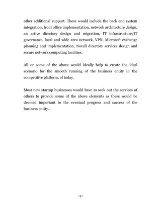 - 9 -
other additional support. These would include the back end system
integration, front office implementation, network architecture design,
an active directory design and migration, IT infrastructure/IT
governance, local and wide area network, VPN, Microsoft exchange
planning and implementation, Novell directory services design and
secure network computing facilities.
All or some of the above would ideally help to create the ideal
scenario for the smooth running of the business entity in the
competitive platform, of today.
Most new startup businesses would have to seek out the services of
others to provide some of the above elements as these would be
deemed important to the eventual progress and success of the
business entity..
 