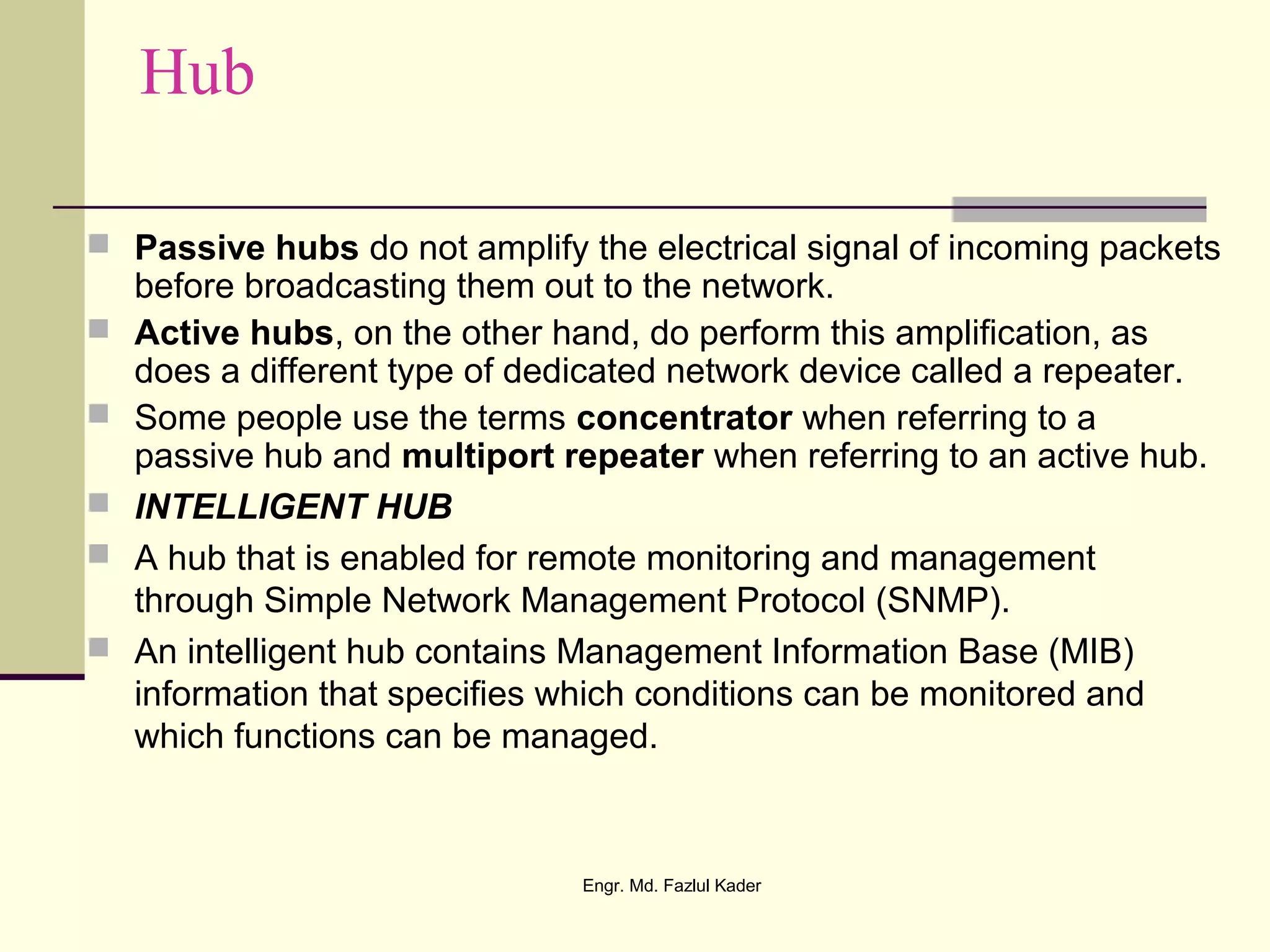 Hub
 Passive hubs do not amplify the electrical signal of incoming packets
before broadcasting them out to the network.
 Active hubs, on the other hand, do perform this amplification, as
does a different type of dedicated network device called a repeater.
 Some people use the terms concentrator when referring to a
passive hub and multiport repeater when referring to an active hub.
 INTELLIGENT HUB
 A hub that is enabled for remote monitoring and management
through Simple Network Management Protocol (SNMP).
 An intelligent hub contains Management Information Base (MIB)
information that specifies which conditions can be monitored and
which functions can be managed.
Engr. Md. Fazlul Kader
 