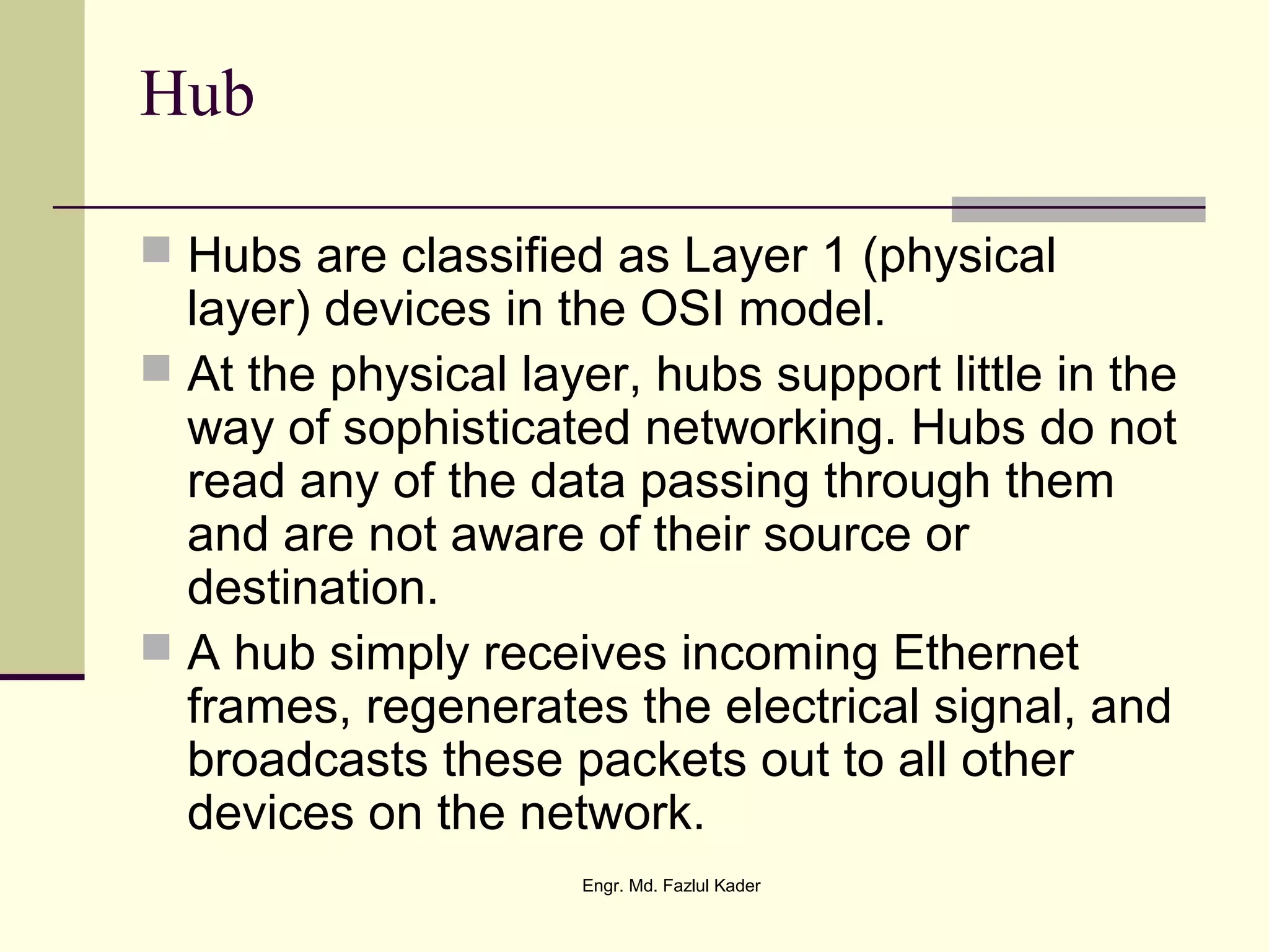 Hub
 Hubs are classified as Layer 1 (physical
layer) devices in the OSI model.
 At the physical layer, hubs support little in the
way of sophisticated networking. Hubs do not
read any of the data passing through them
and are not aware of their source or
destination.
 A hub simply receives incoming Ethernet
frames, regenerates the electrical signal, and
broadcasts these packets out to all other
devices on the network.
Engr. Md. Fazlul Kader
 