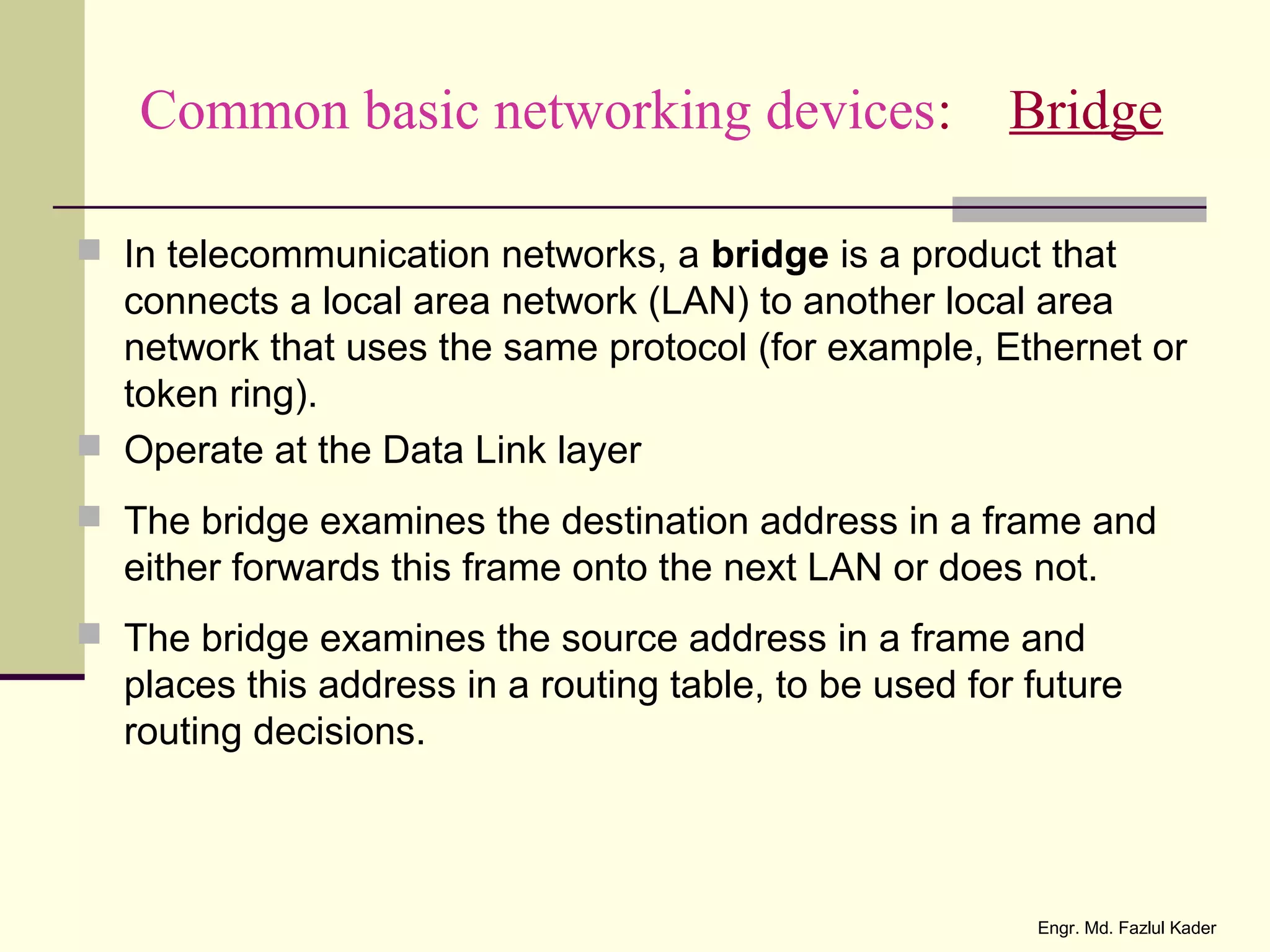 Common basic networking devices: Bridge
 In telecommunication networks, a bridge is a product that
connects a local area network (LAN) to another local area
network that uses the same protocol (for example, Ethernet or
token ring).
 Operate at the Data Link layer
 The bridge examines the destination address in a frame and
either forwards this frame onto the next LAN or does not.
 The bridge examines the source address in a frame and
places this address in a routing table, to be used for future
routing decisions.
Engr. Md. Fazlul Kader
 