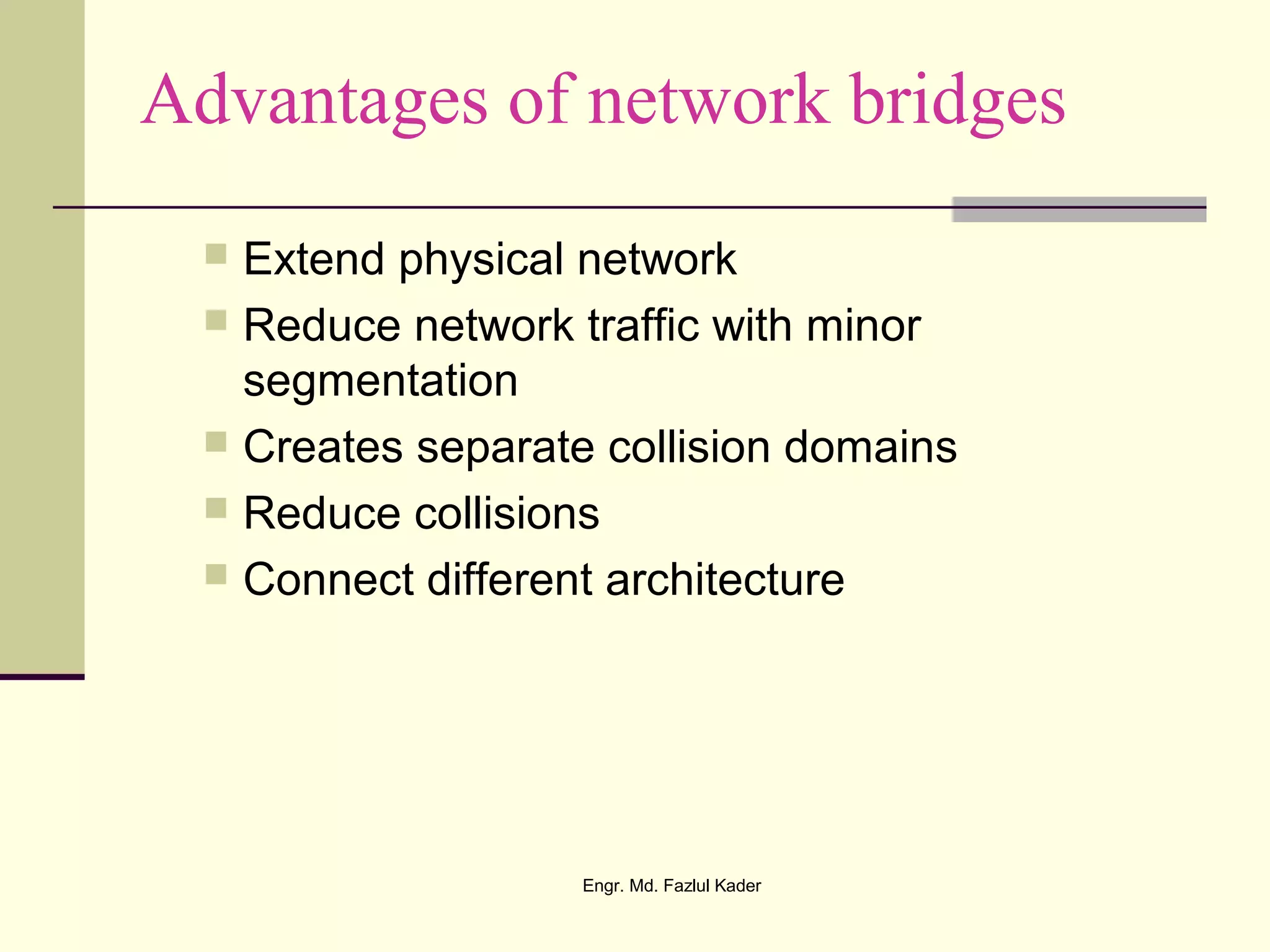 Advantages of network bridges
 Extend physical network
 Reduce network traffic with minor
segmentation
 Creates separate collision domains
 Reduce collisions
 Connect different architecture
Engr. Md. Fazlul Kader
 
