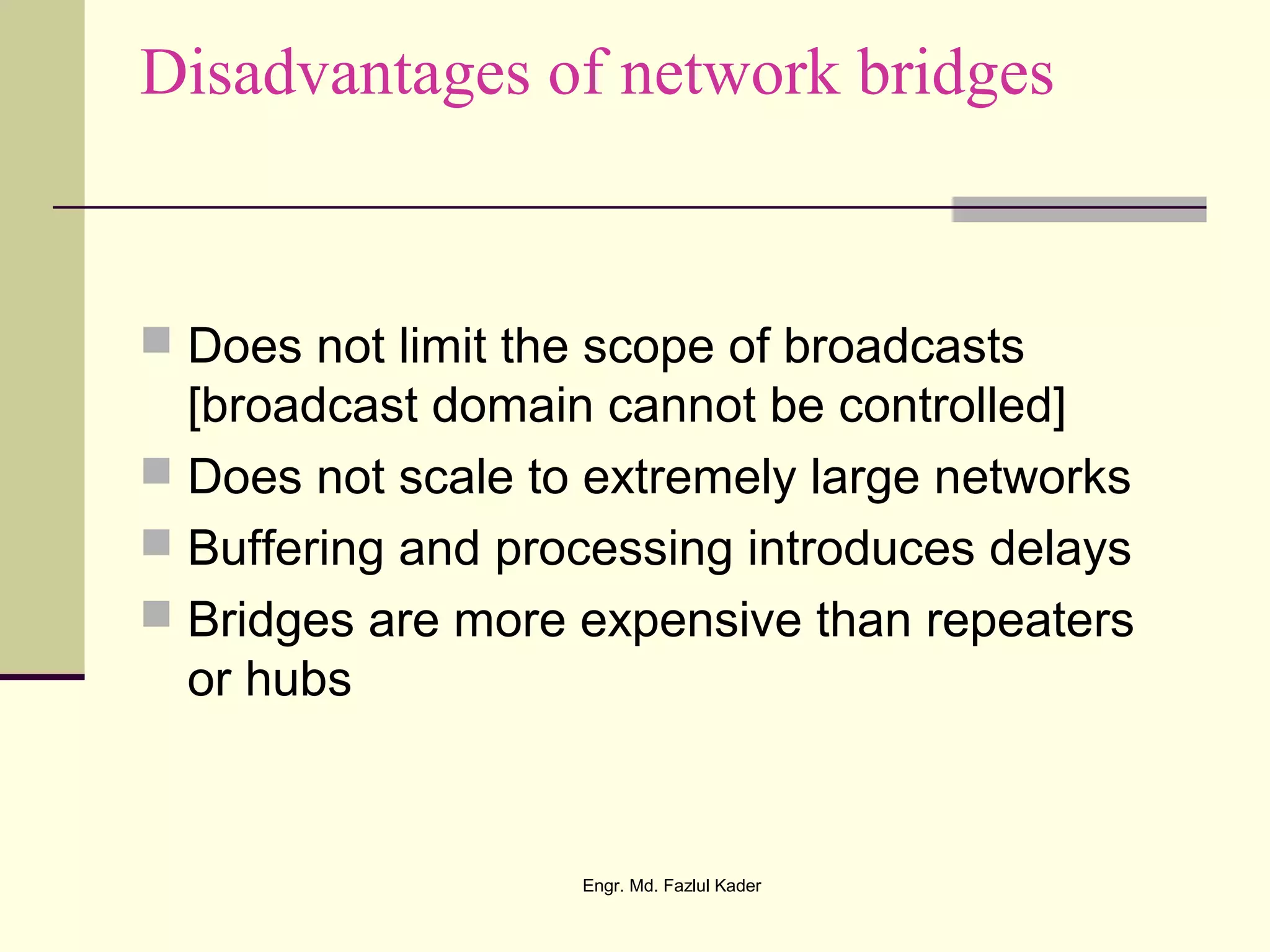 Disadvantages of network bridges
 Does not limit the scope of broadcasts
[broadcast domain cannot be controlled]
 Does not scale to extremely large networks
 Buffering and processing introduces delays
 Bridges are more expensive than repeaters
or hubs
Engr. Md. Fazlul Kader
 