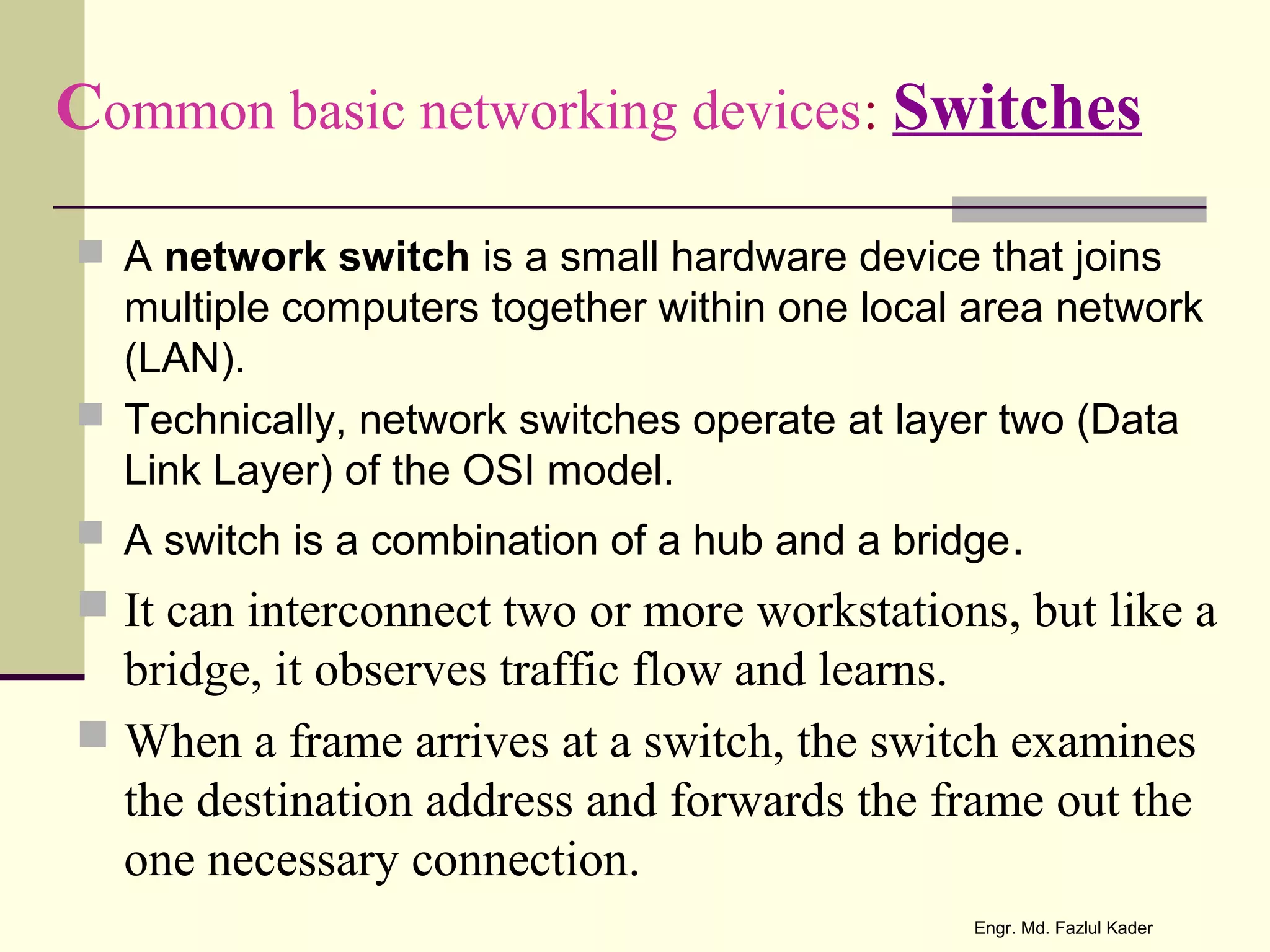 Common basic networking devices: Switches
 A network switch is a small hardware device that joins
multiple computers together within one local area network
(LAN).
 Technically, network switches operate at layer two (Data
Link Layer) of the OSI model.
 A switch is a combination of a hub and a bridge.
 It can interconnect two or more workstations, but like a
bridge, it observes traffic flow and learns.
 When a frame arrives at a switch, the switch examines
the destination address and forwards the frame out the
one necessary connection.
Engr. Md. Fazlul Kader
 