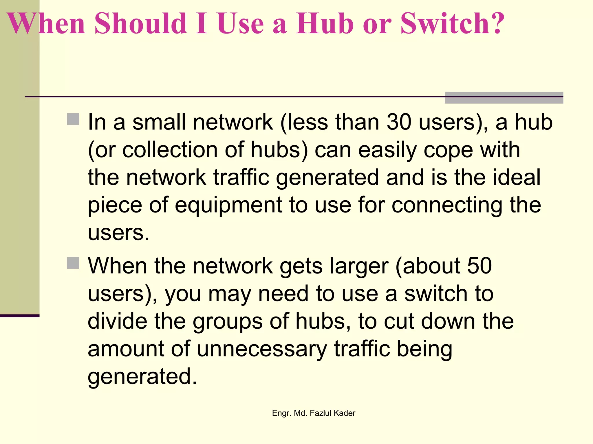 When Should I Use a Hub or Switch?
 In a small network (less than 30 users), a hub
(or collection of hubs) can easily cope with
the network traffic generated and is the ideal
piece of equipment to use for connecting the
users.
 When the network gets larger (about 50
users), you may need to use a switch to
divide the groups of hubs, to cut down the
amount of unnecessary traffic being
generated.
Engr. Md. Fazlul Kader
 