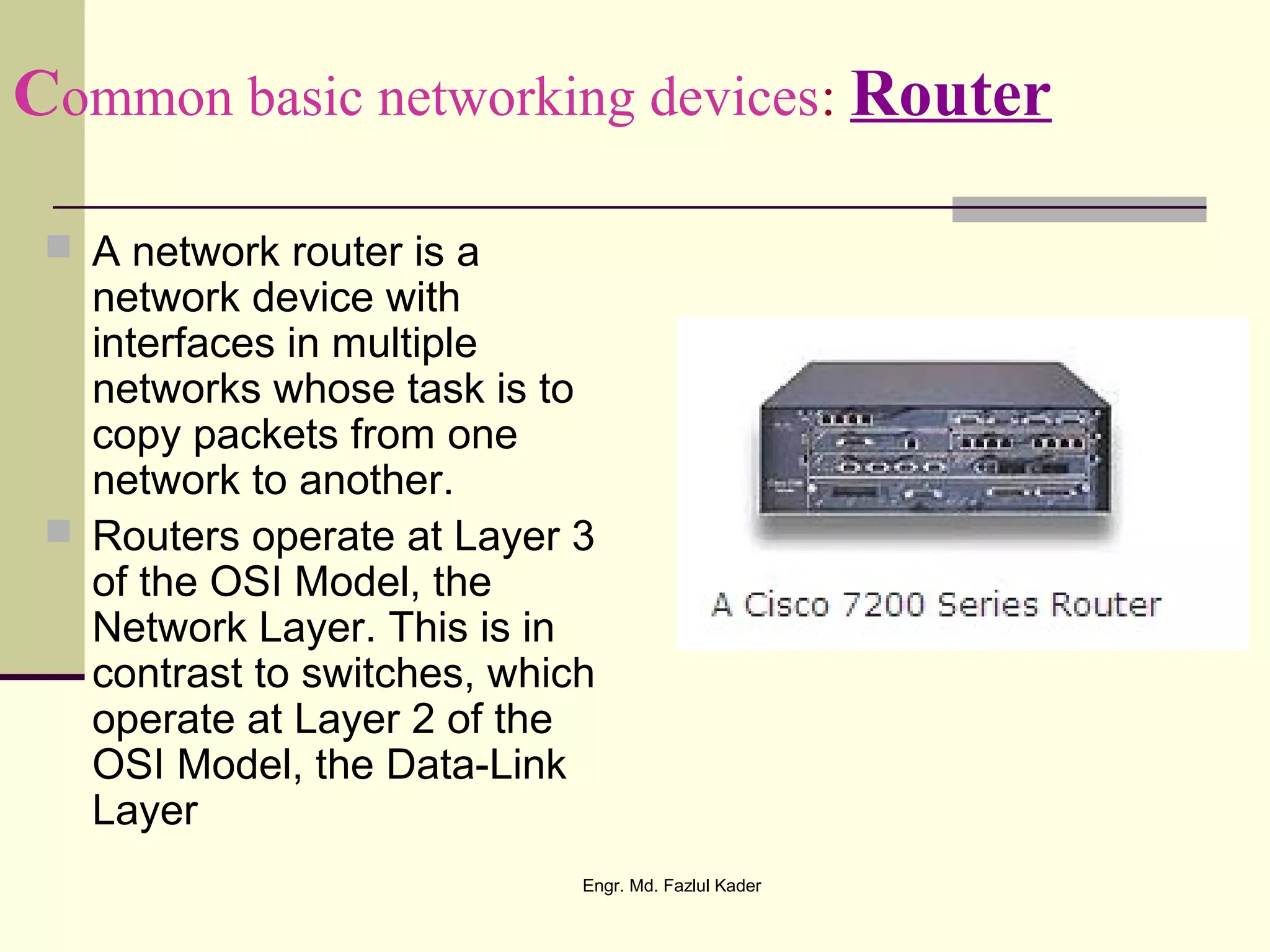 Common basic networking devices: Router
 A network router is a
network device with
interfaces in multiple
networks whose task is to
copy packets from one
network to another.
 Routers operate at Layer 3
of the OSI Model, the
Network Layer. This is in
contrast to switches, which
operate at Layer 2 of the
OSI Model, the Data-Link
Layer
Engr. Md. Fazlul Kader
 