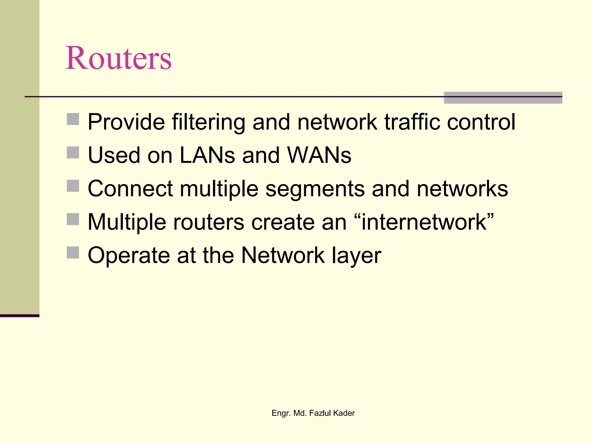 Routers
 Provide filtering and network traffic control
 Used on LANs and WANs
 Connect multiple segments and networks
 Multiple routers create an “internetwork”
 Operate at the Network layer
Engr. Md. Fazlul Kader
 