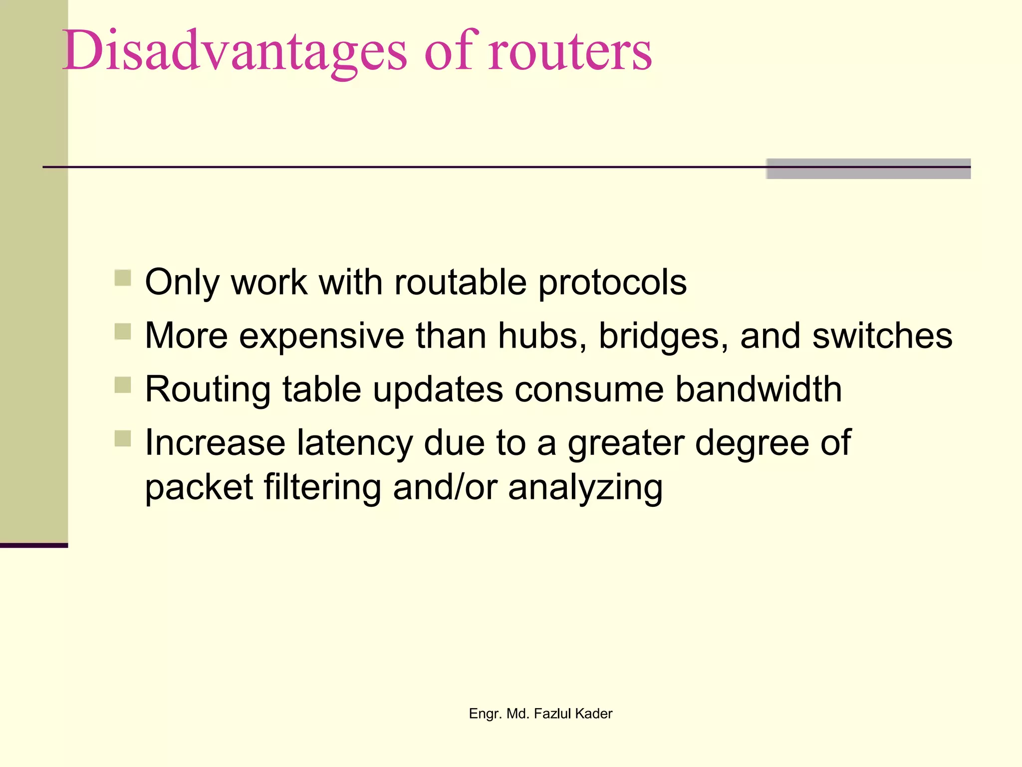 Disadvantages of routers
 Only work with routable protocols
 More expensive than hubs, bridges, and switches
 Routing table updates consume bandwidth
 Increase latency due to a greater degree of
packet filtering and/or analyzing
Engr. Md. Fazlul Kader
 