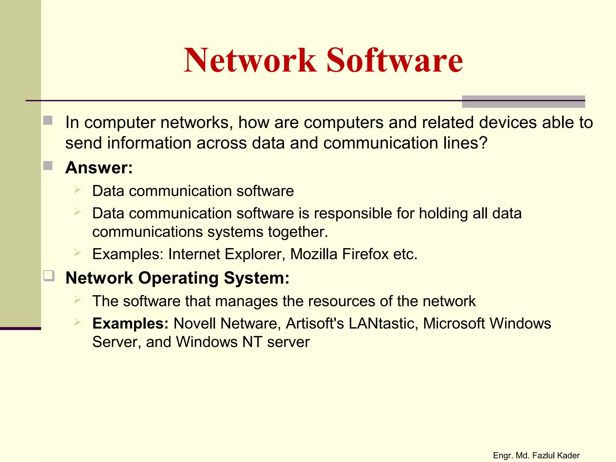 Network Software
 In computer networks, how are computers and related devices able to
send information across data and communication lines?
 Answer:
 Data communication software
 Data communication software is responsible for holding all data
communications systems together.
 Examples: Internet Explorer, Mozilla Firefox etc.
 Network Operating System:
 The software that manages the resources of the network
 Examples: Novell Netware, Artisoft's LANtastic, Microsoft Windows
Server, and Windows NT server
Engr. Md. Fazlul Kader
 