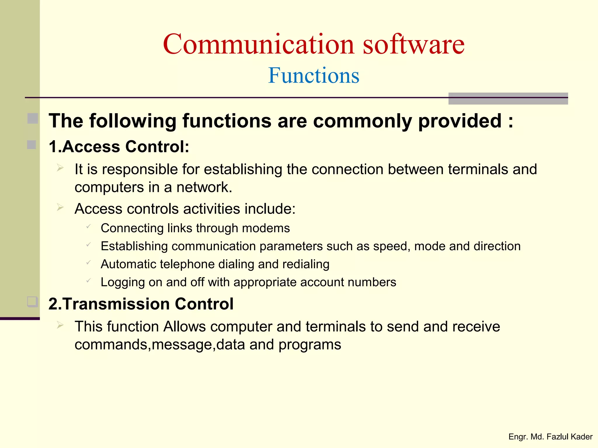 Communication software
Functions
 The following functions are commonly provided :
 1.Access Control:
 It is responsible for establishing the connection between terminals and
computers in a network.
 Access controls activities include:
 Connecting links through modems
 Establishing communication parameters such as speed, mode and direction
 Automatic telephone dialing and redialing
 Logging on and off with appropriate account numbers
 2.Transmission Control
 This function Allows computer and terminals to send and receive
commands,message,data and programs
Engr. Md. Fazlul Kader
 