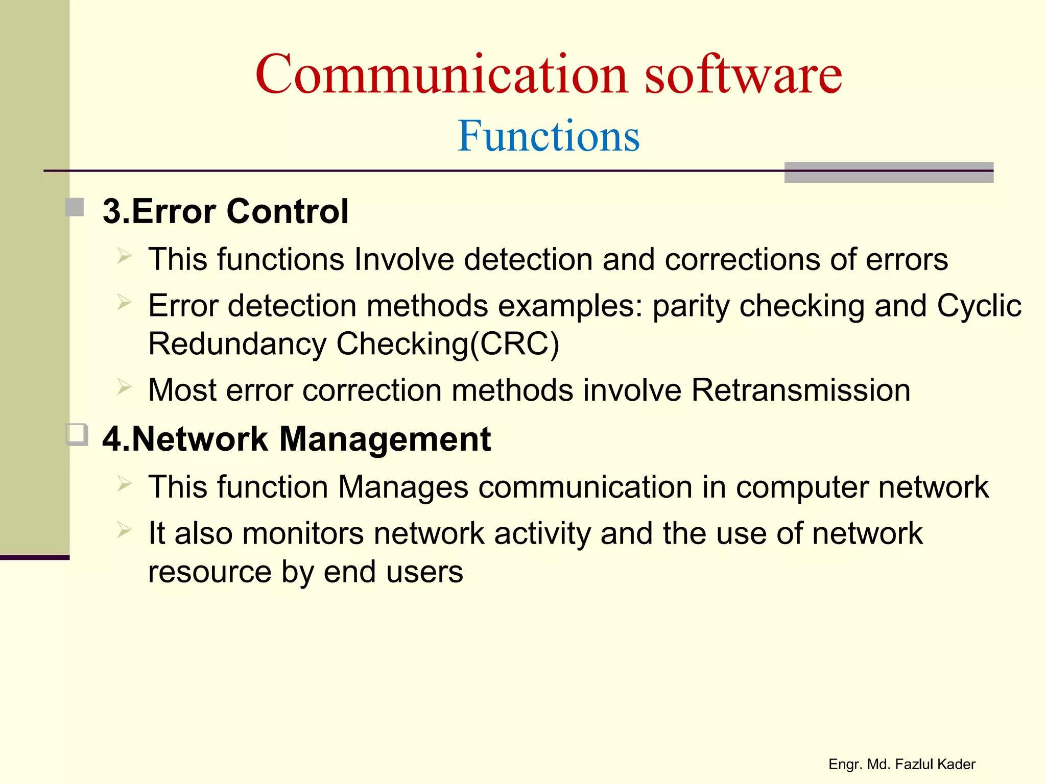 Communication software
Functions
 3.Error Control
 This functions Involve detection and corrections of errors
 Error detection methods examples: parity checking and Cyclic
Redundancy Checking(CRC)
 Most error correction methods involve Retransmission
 4.Network Management
 This function Manages communication in computer network
 It also monitors network activity and the use of network
resource by end users
Engr. Md. Fazlul Kader
 