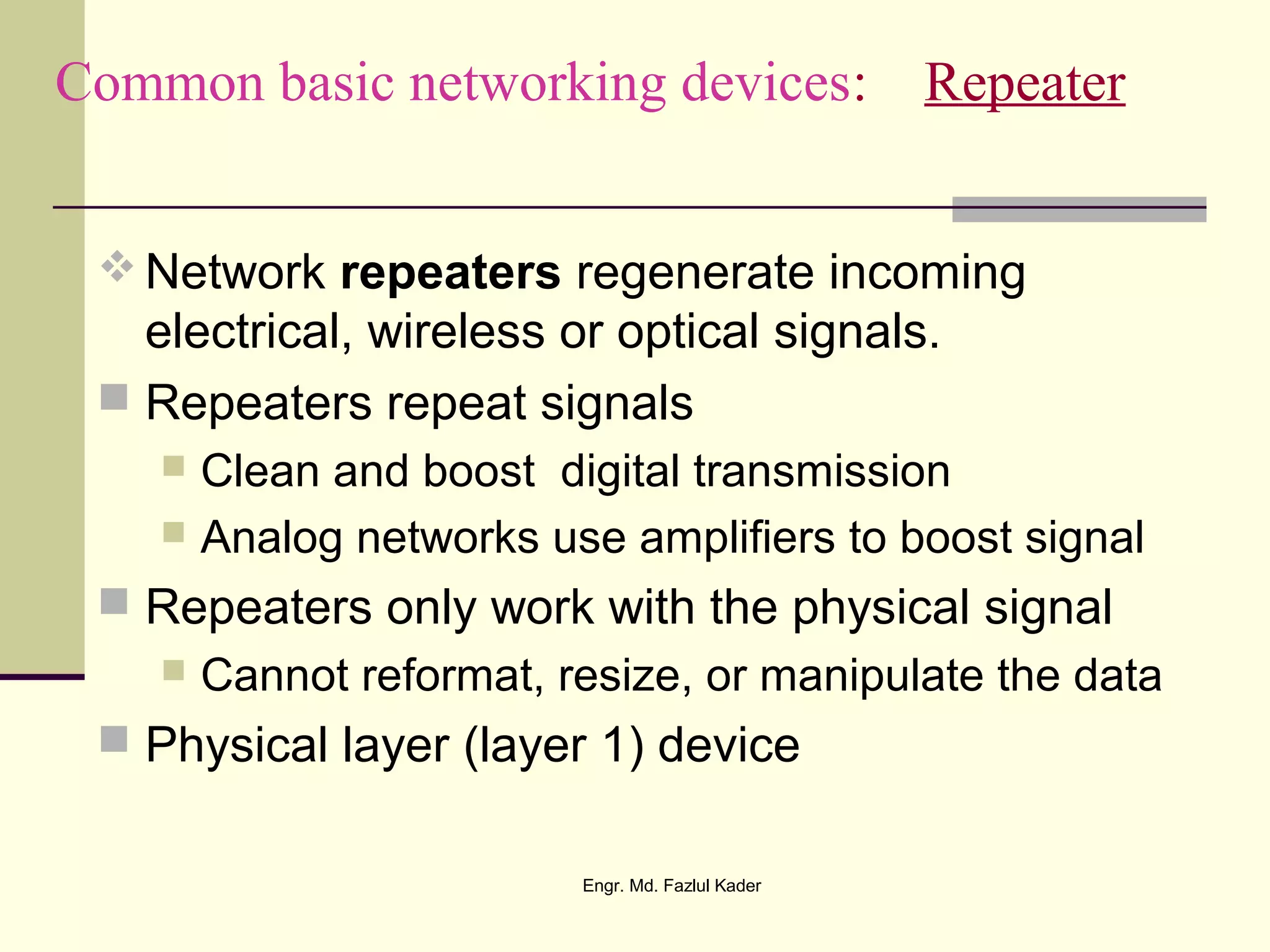Common basic networking devices: Repeater
 Network repeaters regenerate incoming
electrical, wireless or optical signals.
 Repeaters repeat signals
 Clean and boost digital transmission
 Analog networks use amplifiers to boost signal
 Repeaters only work with the physical signal
 Cannot reformat, resize, or manipulate the data
 Physical layer (layer 1) device
Engr. Md. Fazlul Kader
 