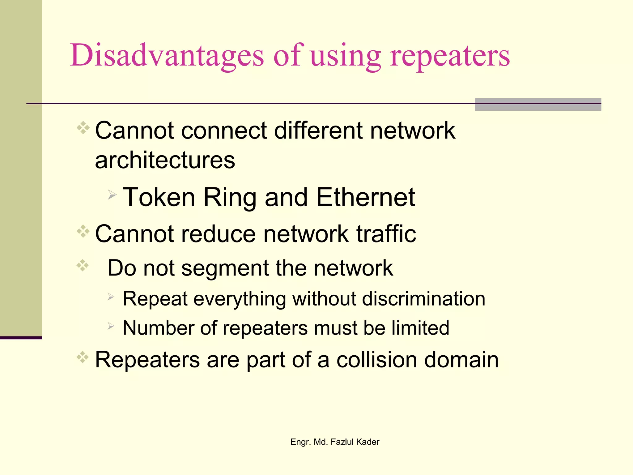 Disadvantages of using repeaters
 Cannot connect different network
architectures
 Token Ring and Ethernet
 Cannot reduce network traffic
 Do not segment the network
 Repeat everything without discrimination
 Number of repeaters must be limited
 Repeaters are part of a collision domain
Engr. Md. Fazlul Kader
 