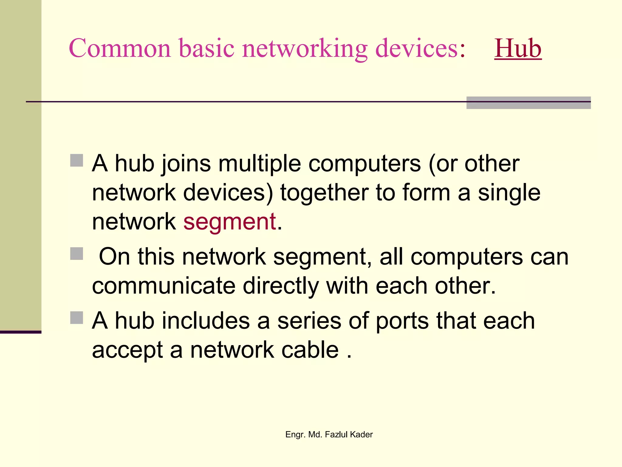 Common basic networking devices: Hub
 A hub joins multiple computers (or other
network devices) together to form a single
network segment.
 On this network segment, all computers can
communicate directly with each other.
 A hub includes a series of ports that each
accept a network cable .
Engr. Md. Fazlul Kader
 