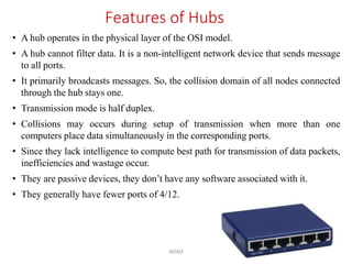 ADAD 13
Features of Hubs
• A hub operates in the physical layer of the OSI model.
• A hub cannot filter data. It is a non-intelligent network device that sends message
to all ports.
• It primarily broadcasts messages. So, the collision domain of all nodes connected
through the hub stays one.
• Transmission mode is half duplex.
• Collisions may occurs during setup of transmission when more than one
computers place data simultaneously in the corresponding ports.
• Since they lack intelligence to compute best path for transmission of data packets,
inefficiencies and wastage occur.
• They are passive devices, they don’t have any software associated with it.
• They generally have fewer ports of 4/12.
 