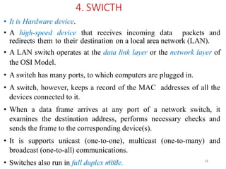 ADAD 18
4. SWICTH
• It is Hardware device.
• A high-speed device that receives incoming data packets and
redirects them to their destination on a local area network (LAN).
• A LAN switch operates at the data link layer or the network layer of
the OSI Model.
• A switch has many ports, to which computers are plugged in.
• A switch, however, keeps a record of the MAC addresses of all the
devices connected to it.
• When a data frame arrives at any port of a network switch, it
examines the destination address, performs necessary checks and
sends the frame to the corresponding device(s).
• It is supports unicast (one-to-one), multicast (one-to-many) and
broadcast (one-to-all) communications.
• Switches also run in full duplex mode.
 