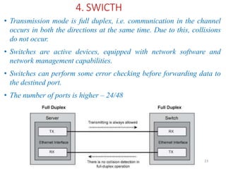 ADAD 23
4. SWICTH
• Transmission mode is full duplex, i.e. communication in the channel
occurs in both the directions at the same time. Due to this, collisions
do not occur.
• Switches are active devices, equipped with network software and
network management capabilities.
• Switches can perform some error checking before forwarding data to
the destined port.
• The number of ports is higher – 24/48
 