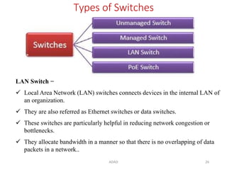 ADAD 26
Types of Switches
LAN Switch −
 Local Area Network (LAN) switches connects devices in the internal LAN of
an organization.
 They are also referred as Ethernet switches or data switches.
 These switches are particularly helpful in reducing network congestion or
bottlenecks.
 They allocate bandwidth in a manner so that there is no overlapping of data
packets in a network..
 