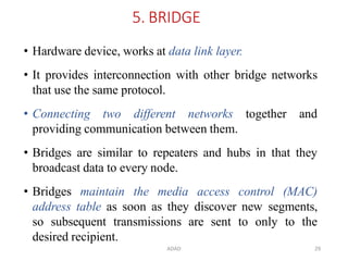 ADAD 29
5. BRIDGE
• Hardware device, works at data link layer.
• It provides interconnection with other bridge networks
that use the same protocol.
• Connecting two different networks together and
providing communication between them.
• Bridges are similar to repeaters and hubs in that they
broadcast data to every node.
• Bridges maintain the media access control (MAC)
address table as soon as they discover new segments,
so subsequent transmissions are sent to only to the
desired recipient.
 