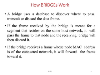 ADAD 32
How BRIDGEs Work
• A bridge uses a database to discover where to pass,
transmit or discard the data frame.
• If the frame received by the bridge is meant for a
segment that resides on the same host network, it will
pass the frame to that node and the receiving bridge will
then discard it.
• If the bridge receives a frame whose node MAC address
is of the connected network, it will forward the frame
toward it.
 