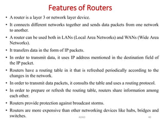 ADAD 40
Features of Routers
• A router is a layer 3 or network layer device.
• It connects different networks together and sends data packets from one network
to another.
• A router can be used both in LANs (Local Area Networks) and WANs (Wide Area
Networks).
• It transfers data in the form of IP packets.
• In order to transmit data, it uses IP address mentioned in the destination field of
the IP packet.
• Routers have a routing table in it that is refreshed periodically according to the
changes in the network.
• In order to transmit data packets, it consults the table and uses a routing protocol.
• In order to prepare or refresh the routing table, routers share information among
each other.
• Routers provide protection against broadcast storms.
• Routers are more expensive than other networking devices like hubs, bridges and
switches.
 