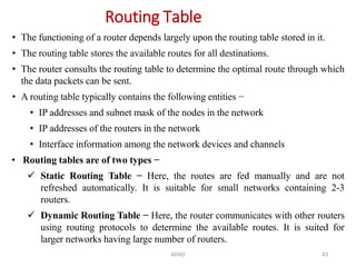 ADAD 43
Routing Table
• The functioning of a router depends largely upon the routing table stored in it.
• The routing table stores the available routes for all destinations.
• The router consults the routing table to determine the optimal route through which
the data packets can be sent.
• A routing table typically contains the following entities −
• IP addresses and subnet mask of the nodes in the network
• IP addresses of the routers in the network
• Interface information among the network devices and channels
• Routing tables are of two types −
 Static Routing Table − Here, the routes are fed manually and are not
refreshed automatically. It is suitable for small networks containing 2-3
routers.
 Dynamic Routing Table − Here, the router communicates with other routers
using routing protocols to determine the available routes. It is suited for
larger networks having large number of routers.
 