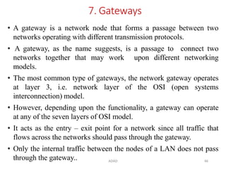 ADAD 46
7. Gateways
• A gateway is a network node that forms a passage between two
networks operating with different transmission protocols.
• A gateway, as the name suggests, is a passage to connect two
networks together that may work upon different networking
models.
• The most common type of gateways, the network gateway operates
at layer 3, i.e. network layer of the OSI (open systems
interconnection) model.
• However, depending upon the functionality, a gateway can operate
at any of the seven layers of OSI model.
• It acts as the entry – exit point for a network since all traffic that
flows across the networks should pass through the gateway.
• Only the internal traffic between the nodes of a LAN does not pass
through the gateway..
 