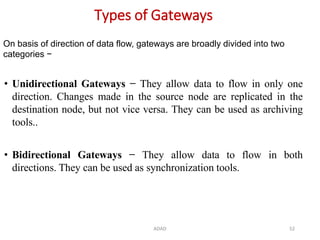 ADAD 52
Types of Gateways
• Unidirectional Gateways − They allow data to flow in only one
direction. Changes made in the source node are replicated in the
destination node, but not vice versa. They can be used as archiving
tools..
• Bidirectional Gateways − They allow data to flow in both
directions. They can be used as synchronization tools.
On basis of direction of data flow, gateways are broadly divided into two
categories −
 