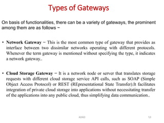ADAD 53
Types of Gateways
• Network Gateway − This is the most common type of gateway that provides as
interface between two dissimilar networks operating with different protocols.
Whenever the term gateway is mentioned without specifying the type, it indicates
a network gateway..
• Cloud Storage Gateway − It is a network node or server that translates storage
requests with different cloud storage service API calls, such as SOAP (Simple
Object Access Protocol) or REST (REpresentational State Transfer).It facilitates
integration of private cloud storage into applications without necessitating transfer
of the applications into any public cloud, thus simplifying data communication..
On basis of functionalities, there can be a variety of gateways, the prominent
among them are as follows −
 