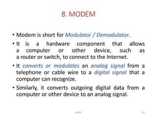 ADAD 56
8. MODEM
• Modem is short for Modulator / Demodulator.
• It is a hardware component that allows
a computer or other device, such as
a router or switch, to connect to the Internet.
• It converts or modulates an analog signal from a
telephone or cable wire to a digital signal that a
computer can recognize.
• Similarly, it converts outgoing digital data from a
computer or other device to an analog signal.
 