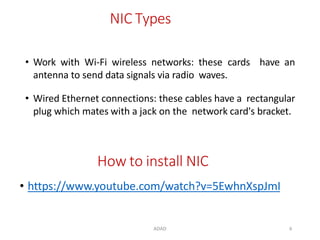ADAD 6
NIC Types
• Work with Wi-Fi wireless networks: these cards have an
antenna to send data signals via radio waves.
• Wired Ethernet connections: these cables have a rectangular
plug which mates with a jack on the network card's bracket.
How to install NIC
• https://www.youtube.com/watch?v=5EwhnXspJmI
 