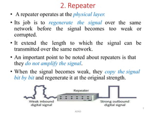 ADAD
7
2. Repeater
• A repeater operates at the physical layer.
• Its job is to regenerate the signal over the same
weak or
network before the signal becomes too
corrupted.
• It extend the length to which the signal can be
transmitted over the same network.
• An important point to be noted about repeaters is that
they do not amplify the signal.
• When the signal becomes weak, they copy the signal
bit by bit and regenerate it at the original strength.
 