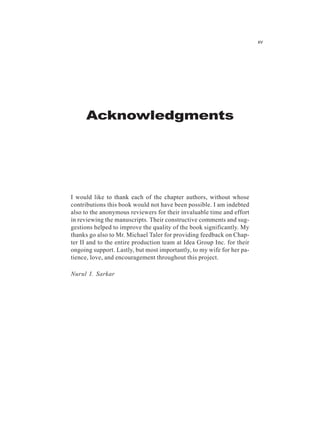 Acknowledgments
I would like to thank each of the chapter authors, without whose
contributions this book would not have been possible. I am indebted
also to the anonymous reviewers for their invaluable time and effort
in reviewing the manuscripts. Their constructive comments and sug-
gestions helped to improve the quality of the book significantly. My
thanks go also to Mr. Michael Taler for providing feedback on Chap-
ter II and to the entire production team at Idea Group Inc. for their
ongoing support. Lastly, but most importantly, to my wife for her pa-
tience, love, and encouragement throughout this project.
Nurul I. Sarkar
xv
 