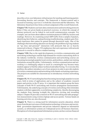 12 Sarkar
Copyright © 2006, Idea Group Inc. Copying or distributing in print or electronic forms without written
permission of Idea Group Inc. is prohibited.
describes a low-cost laboratory infrastructure for teaching and learning packet-
forwarding theories and concepts. The framework is learner-centred and is
focused on learning experiences in both the classroom and the laboratory. The
laboratory-based activities form a critical component of the overall framework.
Chapter VII. Students can learn data communication and networking protocols
better if they are given hands-on practical exercises, in which the concept of
abstract protocols can be linked to real-world communication concepts. For
example, one can learn about address resolution protocol (ARP) by lectures and
readings. However, by examining actual ARP traffic from a sample of packets,
identifying their behavior, and performing troubleshooting, students gain first-
hand experience that cannot be gained through theoretical study. One of the
challenges that networking educators are facing is the problem of giving students
an “up close and personal” interaction with protocols that are so heavily
immersed in theory. Chapter VII emphasises that real experience with network
protocols is crucial to effective student learning.
Chapter VIII. Due to the rapid developments in wireless communication and
networking technologies and the high demand for wireless networking skills in
the industry worldwide, wireless communication and networking courses are
becoming increasingly popular in universities, polytechnics, and private training
institutions around the globe. Unfortunately, wireless communication and net-
working is a challenging subject to teach in a meaningful way because many
students appear to find the subject technical and rather boring. To overcome this
problem, the authors introduce a set of new projects in order to provide students
of wireless communication and networking with a hands-on learning experience.
The projects are suitable for classroom use in introductory wireless networking
courses.
Chapter IX. Wi-Fi networking has been becoming increasingly popular in recent
years, both in terms of applications and as the subject of academic research
papers and articles in the IT press. It is important that students grasp the basic
concepts of both Wi-Fi networking and wireless propagation measurements.
Unfortunately, the underlying concepts of wireless networking often intimidate
students with their apparently overwhelming complexity, thereby discouraging
the students from learning in-depth this otherwise exciting and rewarding
subject. Chapter IX provides a tutorial on Wi-Fi networking and radio propaga-
tion measurements using wireless laptops and access points. Various hands-on
learning activities are also discussed.
Chapter X. There is a strong need for information security education, which
stems from the pervasiveness of information technology in business and society.
Both government departments and private industries depend on information
systems, as information systems are widespread across all business functions.
Disruption of critical operational information systems can have serious financial
 