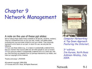 Network 9-1
Chapter 9
Network Management
Computer Networking:
A Top Down Approach
Featuring the Internet,
3rd
edition.
Jim Kurose, Keith Ross
Addison-Wesley, July
2004.
A note on the use of these ppt slides:
We’re making these slides freely available to all (faculty, students, readers).
They’re in PowerPoint form so you can add, modify, and delete slides
(including this one) and slide content to suit your needs. They obviously
represent a lot of work on our part. In return for use, we only ask the
following:
 If you use these slides (e.g., in a class) in substantially unaltered form,
that you mention their source (after all, we’d like people to use our book!)
 If you post any slides in substantially unaltered form on a www site, that
you note that they are adapted from (or perhaps identical to) our slides, and
note our copyright of this material.
Thanks and enjoy! JFK/KWR
All material copyright 1996-2004
J.F Kurose and K.W. Ross, All Rights Reserved
 