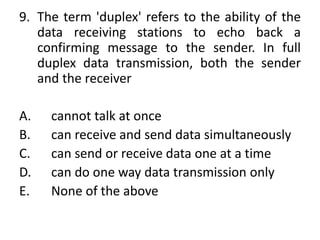 9. The term 'duplex' refers to the ability of the
data receiving stations to echo back a
confirming message to the sender. In full
duplex data transmission, both the sender
and the receiver
A. cannot talk at once
B. can receive and send data simultaneously
C. can send or receive data one at a time
D. can do one way data transmission only
E. None of the above
 
