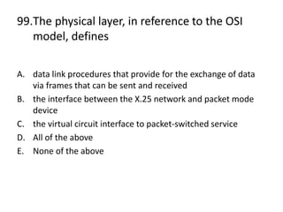 99.The physical layer, in reference to the OSI
model, defines
A. data link procedures that provide for the exchange of data
via frames that can be sent and received
B. the interface between the X.25 network and packet mode
device
C. the virtual circuit interface to packet-switched service
D. All of the above
E. None of the above
 