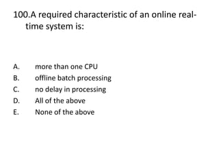 100.A required characteristic of an online real-
time system is:
A. more than one CPU
B. offline batch processing
C. no delay in processing
D. All of the above
E. None of the above
 