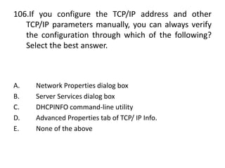 106.If you configure the TCP/IP address and other
TCP/IP parameters manually, you can always verify
the configuration through which of the following?
Select the best answer.
A. Network Properties dialog box
B. Server Services dialog box
C. DHCPINFO command-line utility
D. Advanced Properties tab of TCP/ IP Info.
E. None of the above
 