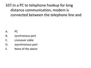 107.In a PC to telephone hookup for long
distance communication, modem is
connected between the telephone line and
A. PC
B. synchronous port
C. crossover cable
D. asynchronous port
E. None of the above
 